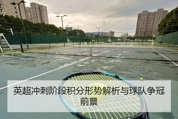 英超冲刺阶段积分形势解析与球队争冠前景
